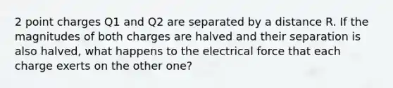 2 point charges Q1 and Q2 are separated by a distance R. If the magnitudes of both charges are halved and their separation is also halved, what happens to the electrical force that each charge exerts on the other one?