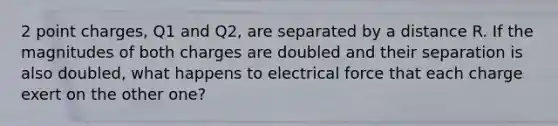 2 point charges, Q1 and Q2, are separated by a distance R. If the magnitudes of both charges are doubled and their separation is also doubled, what happens to electrical force that each charge exert on the other one?