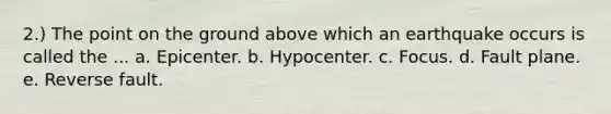 2.) The point on the ground above which an earthquake occurs is called the ... a. Epicenter. b. Hypocenter. c. Focus. d. Fault plane. e. Reverse fault.