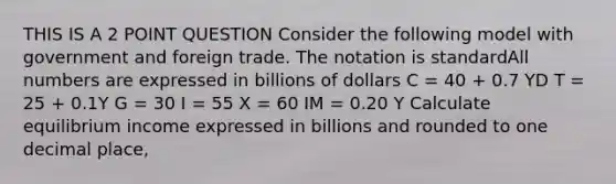 THIS IS A 2 POINT QUESTION Consider the following model with government and foreign trade. The notation is standardAll numbers are expressed in billions of dollars C = 40 + 0.7 YD T = 25 + 0.1Y G = 30 I = 55 X = 60 IM = 0.20 Y Calculate equilibrium income expressed in billions and rounded to one decimal place,