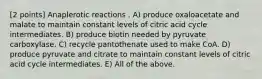 [2 points] Anaplerotic reactions . A) produce oxaloacetate and malate to maintain constant levels of citric acid cycle intermediates. B) produce biotin needed by pyruvate carboxylase. C) recycle pantothenate used to make CoA. D) produce pyruvate and citrate to maintain constant levels of citric acid cycle intermediates. E) All of the above.