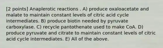 [2 points] Anaplerotic reactions . A) produce oxaloacetate and malate to maintain constant levels of citric acid cycle intermediates. B) produce biotin needed by pyruvate carboxylase. C) recycle pantothenate used to make CoA. D) produce pyruvate and citrate to maintain constant levels of citric acid cycle intermediates. E) All of the above.