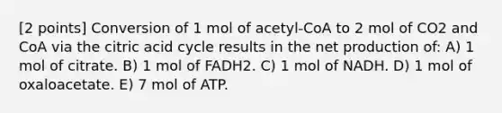 [2 points] Conversion of 1 mol of acetyl-CoA to 2 mol of CO2 and CoA via the citric acid cycle results in the net production of: A) 1 mol of citrate. B) 1 mol of FADH2. C) 1 mol of NADH. D) 1 mol of oxaloacetate. E) 7 mol of ATP.