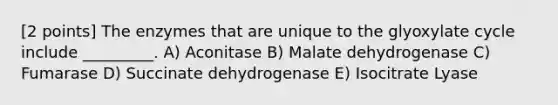 [2 points] The enzymes that are unique to the glyoxylate cycle include _________. A) Aconitase B) Malate dehydrogenase C) Fumarase D) Succinate dehydrogenase E) Isocitrate Lyase