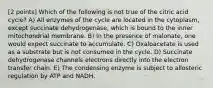 [2 points] Which of the following is not true of the citric acid cycle? A) All enzymes of the cycle are located in the cytoplasm, except succinate dehydrogenase, which is bound to the inner mitochondrial membrane. B) In the presence of malonate, one would expect succinate to accumulate. C) Oxaloacetate is used as a substrate but is not consumed in the cycle. D) Succinate dehydrogenase channels electrons directly into the electron transfer chain. E) The condensing enzyme is subject to allosteric regulation by ATP and NADH.