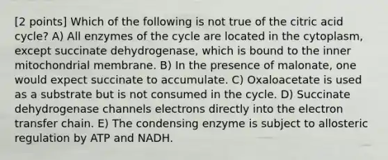 [2 points] Which of the following is not true of the citric acid cycle? A) All enzymes of the cycle are located in the cytoplasm, except succinate dehydrogenase, which is bound to the inner mitochondrial membrane. B) In the presence of malonate, one would expect succinate to accumulate. C) Oxaloacetate is used as a substrate but is not consumed in the cycle. D) Succinate dehydrogenase channels electrons directly into the electron transfer chain. E) The condensing enzyme is subject to allosteric regulation by ATP and NADH.