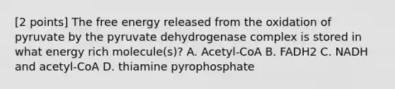 [2 points] The free energy released from the oxidation of pyruvate by the pyruvate dehydrogenase complex is stored in what energy rich molecule(s)? A. Acetyl-CoA B. FADH2 C. NADH and acetyl-CoA D. thiamine pyrophosphate