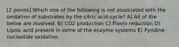 [2 points] Which one of the following is not associated with the oxidation of substrates by the citric acid cycle? A) All of the below are involved. B) CO2 production C) Flavin reduction D) Lipoic acid present in some of the enzyme systems E) Pyridine nucleotide oxidation