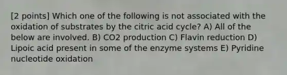 [2 points] Which one of the following is not associated with the oxidation of substrates by the citric acid cycle? A) All of the below are involved. B) CO2 production C) Flavin reduction D) Lipoic acid present in some of the enzyme systems E) Pyridine nucleotide oxidation