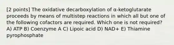 [2 points] The oxidative decarboxylation of α-ketoglutarate proceeds by means of multistep reactions in which all but one of the following cofactors are required. Which one is not required? A) ATP B) Coenzyme A C) Lipoic acid D) NAD+ E) Thiamine pyrophosphate