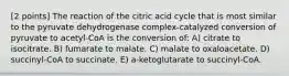 [2 points] The reaction of the citric acid cycle that is most similar to the pyruvate dehydrogenase complex-catalyzed conversion of pyruvate to acetyl-CoA is the conversion of: A) citrate to isocitrate. B) fumarate to malate. C) malate to oxaloacetate. D) succinyl-CoA to succinate. E) a-ketoglutarate to succinyl-CoA.