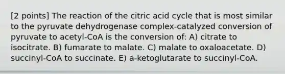 [2 points] The reaction of the citric acid cycle that is most similar to the pyruvate dehydrogenase complex-catalyzed conversion of pyruvate to acetyl-CoA is the conversion of: A) citrate to isocitrate. B) fumarate to malate. C) malate to oxaloacetate. D) succinyl-CoA to succinate. E) a-ketoglutarate to succinyl-CoA.