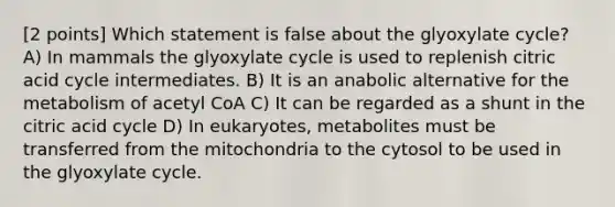 [2 points] Which statement is false about the glyoxylate cycle? A) In mammals the glyoxylate cycle is used to replenish citric acid cycle intermediates. B) It is an anabolic alternative for the metabolism of acetyl CoA C) It can be regarded as a shunt in the citric acid cycle D) In eukaryotes, metabolites must be transferred from the mitochondria to the cytosol to be used in the glyoxylate cycle.