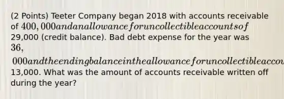 (2 Points) Teeter Company began 2018 with accounts receivable of 400,000 and an allowance for uncollectible accounts of29,000 (credit balance). Bad debt expense for the year was 36,000 and the ending balance in the allowance for uncollectible accounts account was13,000. What was the amount of accounts receivable written off during the year?