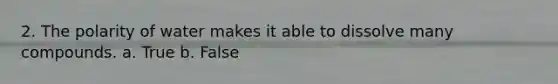 2. The polarity of water makes it able to dissolve many compounds. a. True b. False
