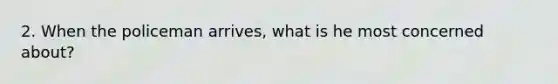 2. When the policeman arrives, what is he most concerned about?