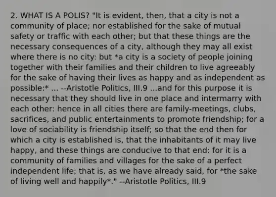 2. WHAT IS A POLIS? "It is evident, then, that a city is not a community of place; nor established for the sake of mutual safety or traffic with each other; but that these things are the necessary consequences of a city, although they may all exist where there is no city: but *a city is a society of people joining together with their families and their children to live agreeably for the sake of having their lives as happy and as independent as possible:* ... --Aristotle Politics, III.9 ...and for this purpose it is necessary that they should live in one place and intermarry with each other: hence in all cities there are family-meetings, clubs, sacrifices, and public entertainments to promote friendship; for a love of sociability is friendship itself; so that the end then for which a city is established is, that the inhabitants of it may live happy, and these things are conducive to that end: for it is a community of families and villages for the sake of a perfect independent life; that is, as we have already said, for *the sake of living well and happily*." --Aristotle Politics, III.9