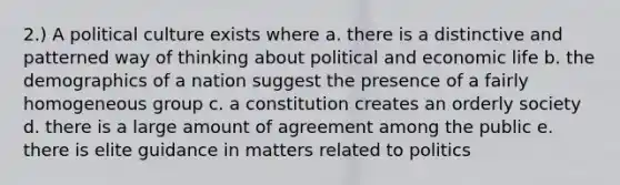 2.) A political culture exists where a. there is a distinctive and patterned way of thinking about political and economic life b. the demographics of a nation suggest the presence of a fairly homogeneous group c. a constitution creates an orderly society d. there is a large amount of agreement among the public e. there is elite guidance in matters related to politics