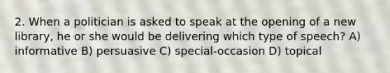 2. When a politician is asked to speak at the opening of a new library, he or she would be delivering which type of speech? A) informative B) persuasive C) special-occasion D) topical