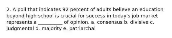 2. A poll that indicates 92 percent of adults believe an education beyond high school is crucial for success in today's job market represents a __________ of opinion. a. consensus b. divisive c. judgmental d. majority e. patriarchal