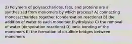 2) Polymers of polysaccharides, fats, and proteins are all synthesized from monomers by which process? A) connecting monosaccharides together (condensation reactions) B) the addition of water to each monomer (hydrolysis) C) the removal of water (dehydration reactions) D) ionic bonding of the monomers E) the formation of disulfide bridges between monomers