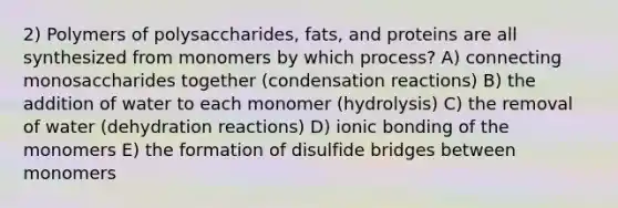 2) Polymers of polysaccharides, fats, and proteins are all synthesized from monomers by which process? A) connecting monosaccharides together (condensation reactions) B) the addition of water to each monomer (hydrolysis) C) the removal of water (dehydration reactions) D) ionic bonding of the monomers E) the formation of disulfide bridges between monomers