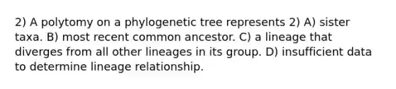 2) A polytomy on a phylogenetic tree represents 2) A) sister taxa. B) most recent common ancestor. C) a lineage that diverges from all other lineages in its group. D) insufficient data to determine lineage relationship.