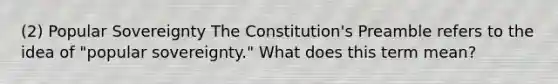 (2) Popular Sovereignty The Constitution's Preamble refers to the idea of "popular sovereignty." What does this term mean?