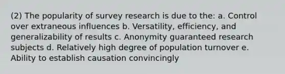 (2) The popularity of survey research is due to the: a. Control over extraneous influences b. Versatility, efficiency, and generalizability of results c. Anonymity guaranteed research subjects d. Relatively high degree of population turnover e. Ability to establish causation convincingly