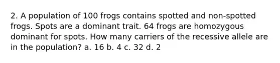 2. A population of 100 frogs contains spotted and non-spotted frogs. Spots are a dominant trait. 64 frogs are homozygous dominant for spots. How many carriers of the recessive allele are in the population? a. 16 b. 4 c. 32 d. 2