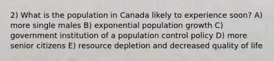 2) What is the population in Canada likely to experience soon? A) more single males B) exponential population growth C) government institution of a population control policy D) more senior citizens E) resource depletion and decreased quality of life