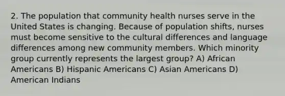 2. The population that community health nurses serve in the United States is changing. Because of population shifts, nurses must become sensitive to the cultural differences and language differences among new community members. Which minority group currently represents the largest group? A) African Americans B) Hispanic Americans C) Asian Americans D) American Indians