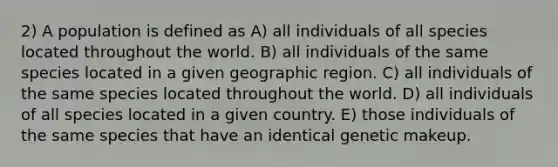 2) A population is defined as A) all individuals of all species located throughout the world. B) all individuals of the same species located in a given geographic region. C) all individuals of the same species located throughout the world. D) all individuals of all species located in a given country. E) those individuals of the same species that have an identical genetic makeup.