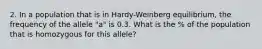 2. In a population that is in Hardy-Weinberg equilibrium, the frequency of the allele "a" is 0.3. What is the % of the population that is homozygous for this allele?