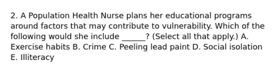 2. A Population Health Nurse plans her educational programs around factors that may contribute to vulnerability. Which of the following would she include ______? (Select all that apply.) A. Exercise habits B. Crime C. Peeling lead paint D. Social isolation E. Illiteracy