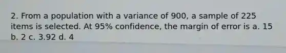 2. From a population with a variance of 900, a sample of 225 items is selected. At 95% confidence, the margin of error is a. 15 b. 2 c. 3.92 d. 4