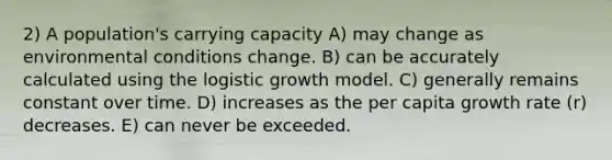 2) A population's carrying capacity A) may change as environmental conditions change. B) can be accurately calculated using the logistic growth model. C) generally remains constant over time. D) increases as the per capita growth rate (r) decreases. E) can never be exceeded.