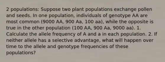 2 populations: Suppose two plant populations exchange pollen and seeds. In one population, individuals of genotype AA are most common (9000 AA, 900 Aa, 100 aa), while the opposite is true in the other population (100 AA, 900 Aa, 9000 aa). 1. Calculate the allele frequency of A and a in each population. 2. If neither allele has a selective advantage, what will happen over time to the allele and genotype frequencies of these populations?