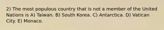 2) The most populous country that is not a member of the United Nations is A) Taiwan. B) South Korea. C) Antarctica. D) Vatican City. E) Monaco.