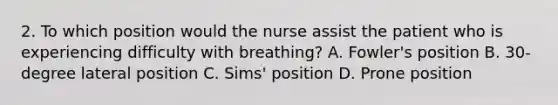 2. To which position would the nurse assist the patient who is experiencing difficulty with breathing? A. Fowler's position B. 30-degree lateral position C. Sims' position D. Prone position