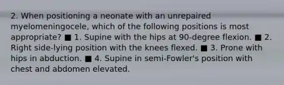 2. When positioning a neonate with an unrepaired myelomeningocele, which of the following positions is most appropriate? ■ 1. Supine with the hips at 90-degree flexion. ■ 2. Right side-lying position with the knees flexed. ■ 3. Prone with hips in abduction. ■ 4. Supine in semi-Fowler's position with chest and abdomen elevated.