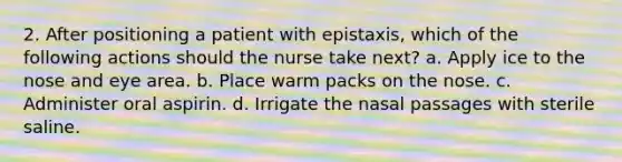 2. After positioning a patient with epistaxis, which of the following actions should the nurse take next? a. Apply ice to the nose and eye area. b. Place warm packs on the nose. c. Administer oral aspirin. d. Irrigate the nasal passages with sterile saline.