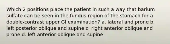 Which 2 positions place the patient in such a way that barium sulfate can be seen in the fundus region of the stomach for a double-contrast upper GI examination? a. lateral and prone b. left posterior oblique and supine c. right anterior oblique and prone d. left anterior oblique and supine