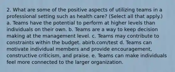 2. What are some of the positive aspects of utilizing teams in a professional setting such as health care? (Select all that apply.) a. Teams have the potential to perform at higher levels than individuals on their own. b. Teams are a way to keep decision making at the management level. c. Teams may contribute to constraints within the budget. abirb.com/test d. Teams can motivate individual members and provide encouragement, constructive criticism, and praise. e. Teams can make individuals feel more connected to the larger organization.