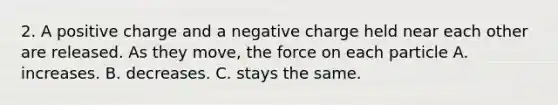 2. A positive charge and a negative charge held near each other are released. As they move, the force on each particle A. increases. B. decreases. C. stays the same.