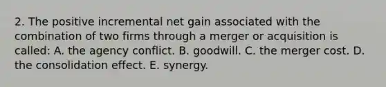 2. The positive incremental net gain associated with the combination of two firms through a merger or acquisition is called: A. the agency conflict. B. goodwill. C. the merger cost. D. the consolidation effect. E. synergy.