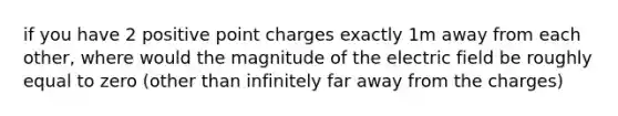 if you have 2 positive point charges exactly 1m away from each other, where would the magnitude of the electric field be roughly equal to zero (other than infinitely far away from the charges)