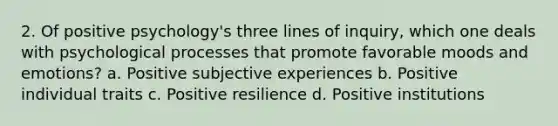 2. Of positive psychology's three lines of inquiry, which one deals with psychological processes that promote favorable moods and emotions? a. Positive subjective experiences b. Positive individual traits c. Positive resilience d. Positive institutions