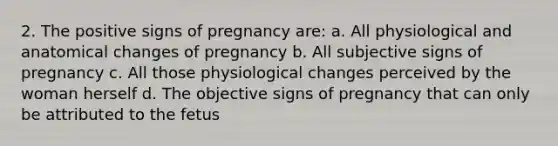 2. The positive signs of pregnancy are: a. All physiological and anatomical changes of pregnancy b. All subjective signs of pregnancy c. All those physiological changes perceived by the woman herself d. The objective signs of pregnancy that can only be attributed to the fetus