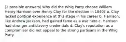 (2 possible answers) Why did the Whig Party choose William Henry Harrison over Henry Clay for the election in 1840? a. Clay lacked political experience at this stage in his career b. Harrison, like Andrew Jackson, had gained fame as a war hero c. Harrison had stronger antislavery credentials d. Clay's reputation as a compromiser did not appeal to the strong partisans in the Whig Party